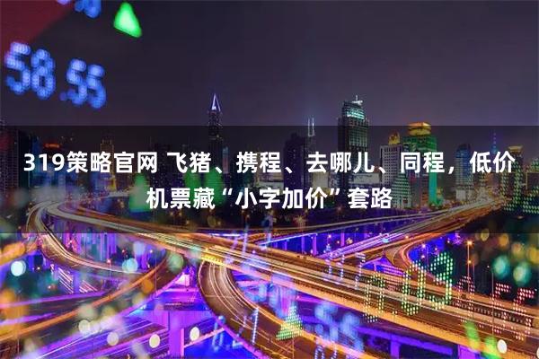 319策略官网 飞猪、携程、去哪儿、同程,低价机票藏“小字加价”套路