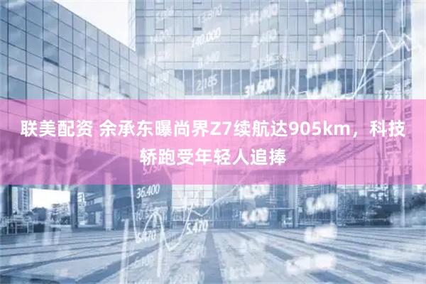 联美配资 余承东曝尚界Z7续航达905km,科技轿跑受年轻人追捧