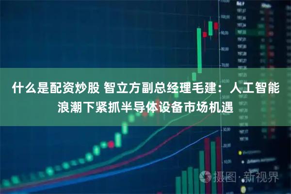什么是配资炒股 智立方副总经理毛建:人工智能浪潮下紧抓半导体设备市场机遇