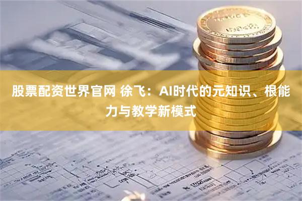 股票配资世界官网 徐飞：AI时代的元知识、根能力与教学新模式