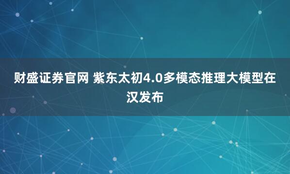 财盛证券官网 紫东太初4.0多模态推理大模型在汉发布