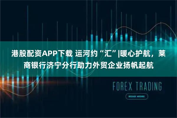 港股配资APP下载 运河约“汇”|暖心护航，莱商银行济宁分行助力外贸企业扬帆起航