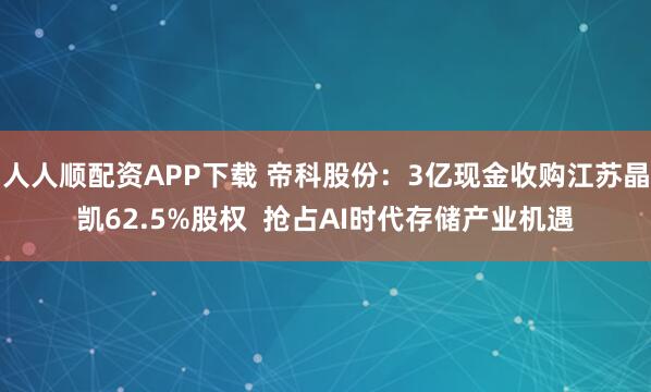 人人顺配资APP下载 帝科股份：3亿现金收购江苏晶凯62.5%股权  抢占AI时代存储产业机遇