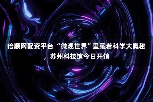倍顺网配资平台 “微观世界”里藏着科学大奥秘,苏州科技馆今日开馆