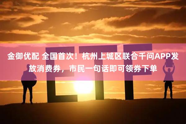 金御优配 全国首次！杭州上城区联合千问APP发放消费券，市民一句话即可领券下单