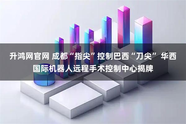 升鸿网官网 成都“指尖”控制巴西“刀尖” 华西国际机器人远程手术控制中心揭牌