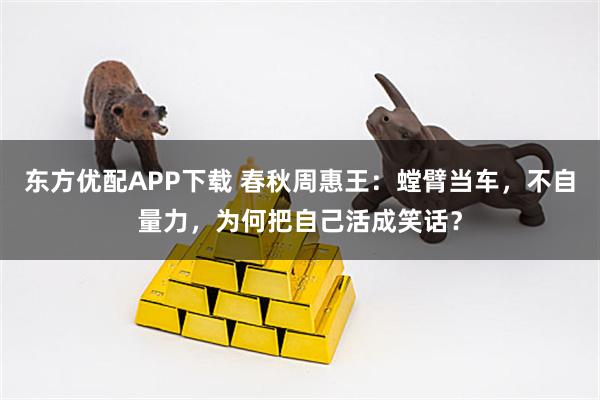 东方优配APP下载 春秋周惠王：螳臂当车，不自量力，为何把自己活成笑话？