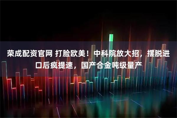 荣成配资官网 打脸欧美！中科院放大招，摆脱进口后疯提速，国产合金吨级量产