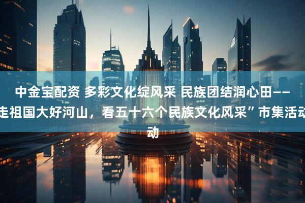 中金宝配资 多彩文化绽风采 民族团结润心田——走祖国大好河山，看五十六个民族文化风采”市集活动