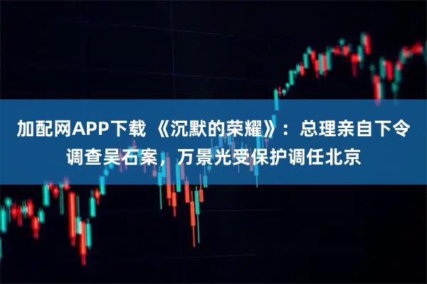加配网APP下载 《沉默的荣耀》:总理亲自下令调查吴石案,万景光受保护调任北京
