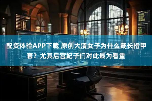 配资体验APP下载 原创大清女子为什么戴长指甲套？尤其后宫妃子们对此最为看重