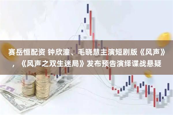 赛岳恒配资 钟欣潼、毛晓慧主演短剧版《风声》，《风声之双生迷局》发布预告演绎谍战悬疑