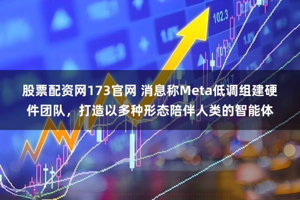 股票配资网173官网 消息称Meta低调组建硬件团队，打造以多种形态陪伴人类的智能体