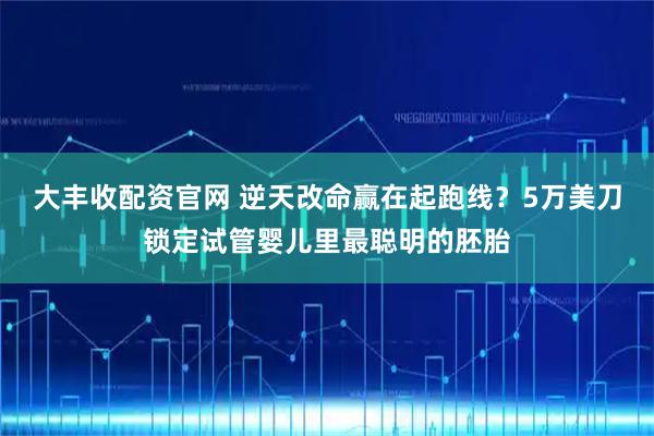 大丰收配资官网 逆天改命赢在起跑线?5万美刀锁定试管婴儿里最聪明的胚胎