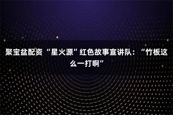 聚宝盆配资 “星火源”红色故事宣讲队：“竹板这么一打啊”