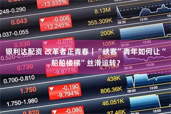 银利达配资 改革者正青春｜“峡客”青年如何让“船舶楼梯”丝滑运转？