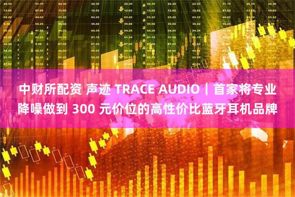 中财所配资 声迹 TRACE AUDIO|首家将专业降噪做到 300 元价位的高性价比蓝牙耳机品牌