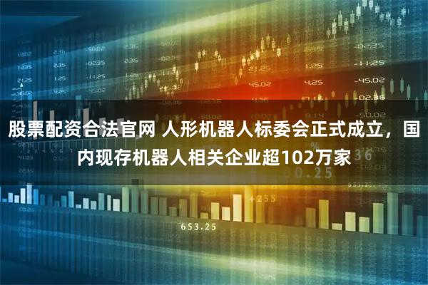 股票配资合法官网 人形机器人标委会正式成立，国内现存机器人相关企业超102万家