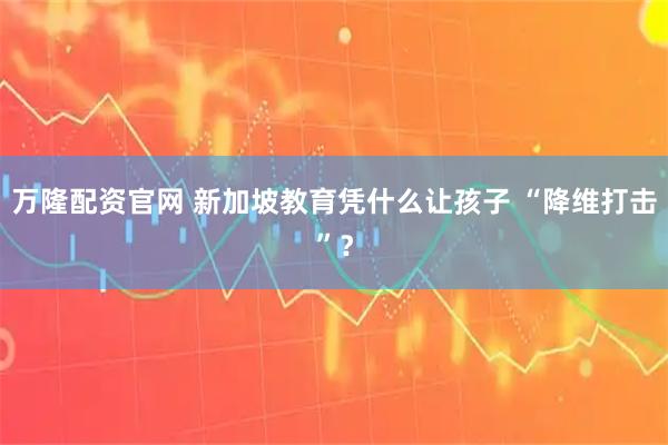 万隆配资官网 新加坡教育凭什么让孩子 “降维打击”？