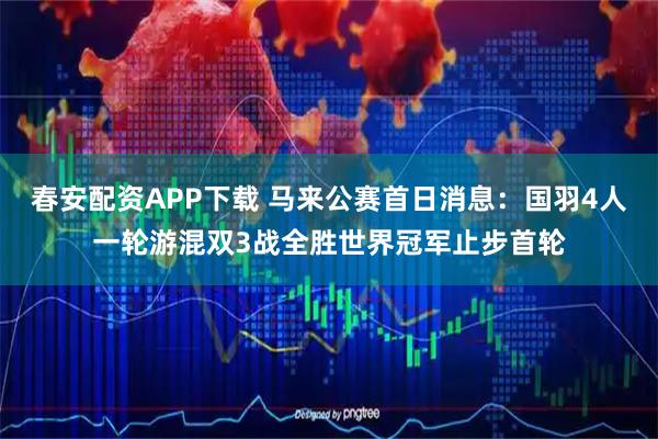春安配资APP下载 马来公赛首日消息：国羽4人一轮游混双3战全胜世界冠军止步首轮