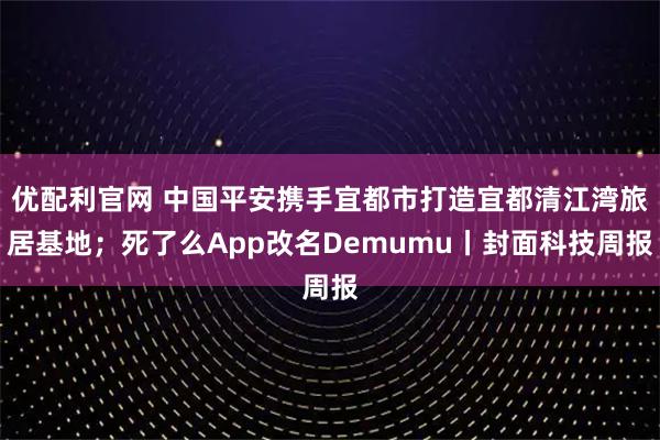 优配利官网 中国平安携手宜都市打造宜都清江湾旅居基地；死了么App改名Demumu丨封面科技周报