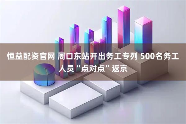 恒益配资官网 周口东站开出务工专列 500名务工人员“点对点”返京