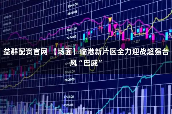 益群配资官网 【场面】临港新片区全力迎战超强台风“巴威”