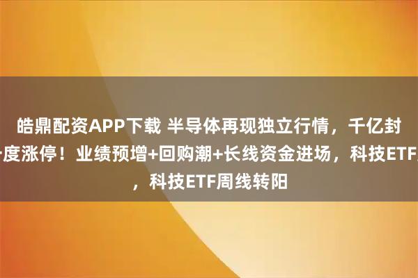 皓鼎配资APP下载 半导体再现独立行情，千亿封测龙头一度涨停！业绩预增+回购潮+长线资金进场，科技ETF周线转阳