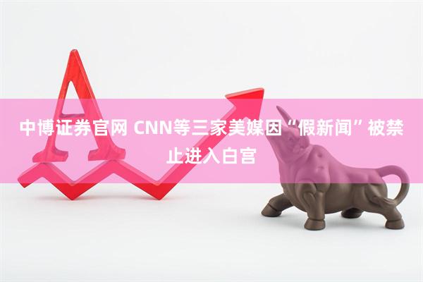 中博证券官网 CNN等三家美媒因“假新闻”被禁止进入白宫