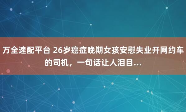万全速配平台 26岁癌症晚期女孩安慰失业开网约车的司机，一句话让人泪目...
